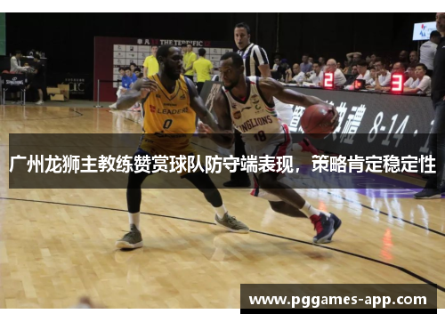 广州龙狮主教练赞赏球队防守端表现，策略肯定稳定性
