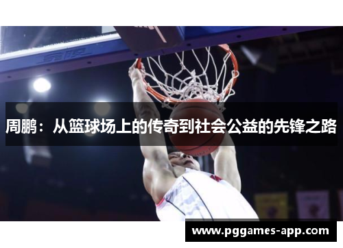 周鹏：从篮球场上的传奇到社会公益的先锋之路